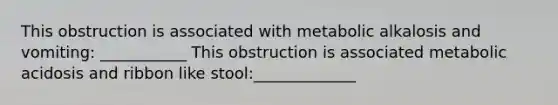 This obstruction is associated with metabolic alkalosis and vomiting: ___________ This obstruction is associated metabolic acidosis and ribbon like stool:_____________