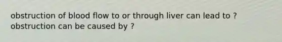 obstruction of blood flow to or through liver can lead to ? obstruction can be caused by ?