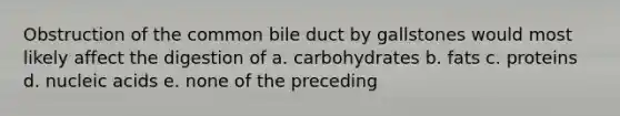 Obstruction of the common bile duct by gallstones would most likely affect the digestion of a. carbohydrates b. fats c. proteins d. nucleic acids e. none of the preceding