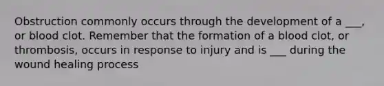 Obstruction commonly occurs through the development of a ___, or blood clot. Remember that the formation of a blood clot, or thrombosis, occurs in response to injury and is ___ during the wound healing process