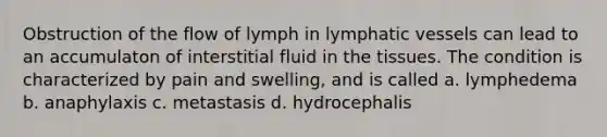 Obstruction of the flow of lymph in lymphatic vessels can lead to an accumulaton of interstitial fluid in the tissues. The condition is characterized by pain and swelling, and is called a. lymphedema b. anaphylaxis c. metastasis d. hydrocephalis