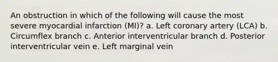 An obstruction in which of the following will cause the most severe myocardial infarction (MI)? a. Left coronary artery (LCA) b. Circumflex branch c. Anterior interventricular branch d. Posterior interventricular vein e. Left marginal vein