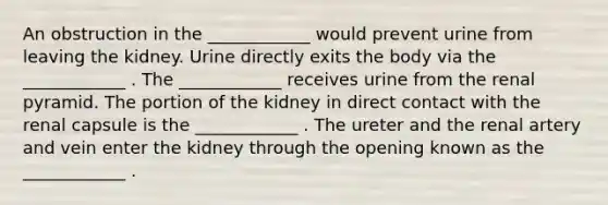 An obstruction in the ____________ would prevent urine from leaving the kidney. Urine directly exits the body via the ____________ . The ____________ receives urine from the renal pyramid. The portion of the kidney in direct contact with the renal capsule is the ____________ . The ureter and the renal artery and vein enter the kidney through the opening known as the ____________ .