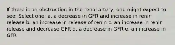 If there is an obstruction in the renal artery, one might expect to see: Select one: a. a decrease in GFR and increase in renin release b. an increase in release of renin c. an increase in renin release and decrease GFR d. a decrease in GFR e. an increase in GFR