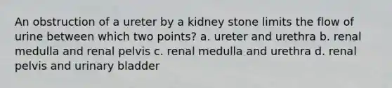 An obstruction of a ureter by a kidney stone limits the flow of urine between which two points? a. ureter and urethra b. renal medulla and renal pelvis c. renal medulla and urethra d. renal pelvis and <a href='https://www.questionai.com/knowledge/kb9SdfFdD9-urinary-bladder' class='anchor-knowledge'>urinary bladder</a>