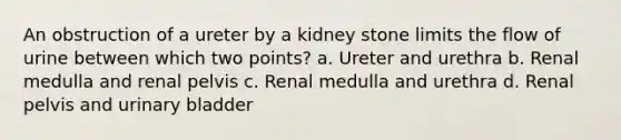 An obstruction of a ureter by a kidney stone limits the flow of urine between which two points? a. Ureter and urethra b. Renal medulla and renal pelvis c. Renal medulla and urethra d. Renal pelvis and urinary bladder