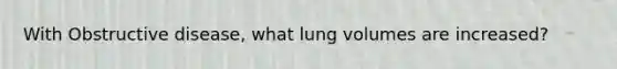 With Obstructive disease, what lung volumes are increased?