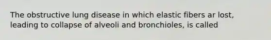 The obstructive lung disease in which elastic fibers ar lost, leading to collapse of alveoli and bronchioles, is called