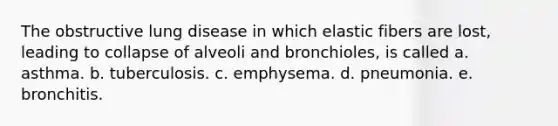 The obstructive lung disease in which elastic fibers are lost, leading to collapse of alveoli and bronchioles, is called a. asthma. b. tuberculosis. c. emphysema. d. pneumonia. e. bronchitis.