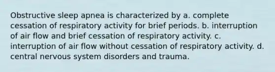 Obstructive sleep apnea is characterized by​ a. complete cessation of respiratory activity for brief periods. b. interruption of air flow and brief cessation of respiratory activity. c. ​interruption of air flow without cessation of respiratory activity. d.​central nervous system disorders and trauma.