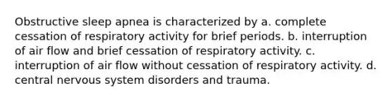 Obstructive sleep apnea is characterized by a. complete cessation of respiratory activity for brief periods. b. interruption of air flow and brief cessation of respiratory activity. c. interruption of air flow without cessation of respiratory activity. d. central nervous system disorders and trauma.