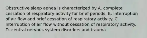 Obstructive sleep apnea is characterized by A. complete cessation of respiratory activity for brief periods. B. interruption of air flow and brief cessation of respiratory activity. C. Interruption of air flow without cessation of respiratory activity. D. central <a href='https://www.questionai.com/knowledge/kThdVqrsqy-nervous-system' class='anchor-knowledge'>nervous system</a> disorders and trauma