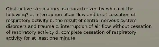 Obstructive sleep apnea is characterized by which of the following? a. interruption of air flow and brief cessation of respiratory activity b. the result of central nervous system disorders and trauma c. interruption of air flow without cessation of respiratory activity d. complete cessation of respiratory activity for at least one minute