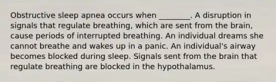 Obstructive sleep apnea occurs when ________. A disruption in signals that regulate breathing, which are sent from the brain, cause periods of interrupted breathing. An individual dreams she cannot breathe and wakes up in a panic. An individual's airway becomes blocked during sleep. Signals sent from the brain that regulate breathing are blocked in the hypothalamus.