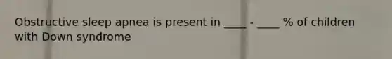 Obstructive sleep apnea is present in ____ - ____ % of children with Down syndrome