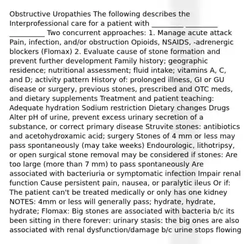 Obstructive Uropathies The following describes the Interprofessional care for a patient with _________ _________ __________ Two concurrent approaches: 1. Manage acute attack Pain, infection, and/or obstruction Opioids, NSAIDS, -adrenergic blockers (Flomax) 2. Evaluate cause of stone formation and prevent further development Family history; geographic residence; nutritional assessment; fluid intake; vitamins A, C, and D; activity pattern History of: prolonged illness, GI or GU disease or surgery, previous stones, prescribed and OTC meds, and dietary supplements Treatment and patient teaching: Adequate hydration Sodium restriction Dietary changes Drugs Alter pH of urine, prevent excess urinary secretion of a substance, or correct primary disease Struvite stones: antibiotics and acetohydroxamic acid; surgery Stones of 4 mm or less may pass spontaneously (may take weeks) Endourologic, lithotripsy, or open surgical stone removal may be considered if stones: Are too large (<a href='https://www.questionai.com/knowledge/keWHlEPx42-more-than' class='anchor-knowledge'>more than</a> 7 mm) to pass spontaneously Are associated with bacteriuria or symptomatic infection Impair renal function Cause persistent pain, nausea, or paralytic ileus Or if: The patient can't be treated medically or only has one kidney NOTES: 4mm or less will generally pass; hydrate, hydrate, hydrate; Flomax: Big stones are associated with bacteria b/c its been sitting in there forever: urinary stasis: the big ones are also associated with renal dysfunction/damage b/c urine stops flowing