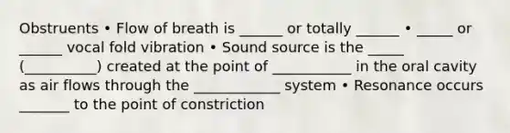 Obstruents • Flow of breath is ______ or totally ______ • _____ or ______ vocal fold vibration • Sound source is the _____ (__________) created at the point of ___________ in the oral cavity as air flows through the ____________ system • Resonance occurs _______ to the point of constriction