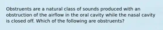 Obstruents are a natural class of sounds produced with an obstruction of the airflow in the oral cavity while the nasal cavity is closed off. Which of the following are obstruents?