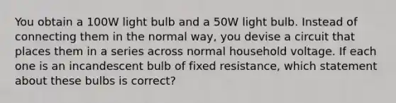 You obtain a 100W light bulb and a 50W light bulb. Instead of connecting them in the normal way, you devise a circuit that places them in a series across normal household voltage. If each one is an incandescent bulb of fixed resistance, which statement about these bulbs is correct?