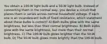 You obtain a 100-W light bulb and a 50-W light bulb. Instead of connecting them in the normal way, you devise a circuit that places them in series across normal household voltage. If each one is an incandescent bulb of fixed resistance, which statement about these bulbs is correct? A) Both bulbs glow with the same brightness, but less than their normal brightness. B) Both bulbs glow with the same brightness, but more than their normal brightness. C) The 100-W bulb glows brighter than the 50-W bulb. D) The 50-W bulb glows more brightly than the 100-W bulb.