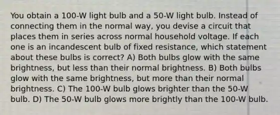 You obtain a 100-W light bulb and a 50-W light bulb. Instead of connecting them in the normal way, you devise a circuit that places them in series across normal household voltage. If each one is an incandescent bulb of fixed resistance, which statement about these bulbs is correct? A) Both bulbs glow with the same brightness, but <a href='https://www.questionai.com/knowledge/k7BtlYpAMX-less-than' class='anchor-knowledge'>less than</a> their normal brightness. B) Both bulbs glow with the same brightness, but <a href='https://www.questionai.com/knowledge/keWHlEPx42-more-than' class='anchor-knowledge'>more than</a> their normal brightness. C) The 100-W bulb glows brighter than the 50-W bulb. D) The 50-W bulb glows more brightly than the 100-W bulb.