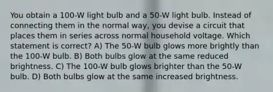 You obtain a 100-W light bulb and a 50-W light bulb. Instead of connecting them in the normal way, you devise a circuit that places them in series across normal household voltage. Which statement is correct? A) The 50-W bulb glows more brightly than the 100-W bulb. B) Both bulbs glow at the same reduced brightness. C) The 100-W bulb glows brighter than the 50-W bulb. D) Both bulbs glow at the same increased brightness.