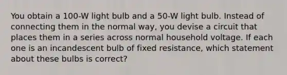 You obtain a 100-W light bulb and a 50-W light bulb. Instead of connecting them in the normal way, you devise a circuit that places them in a series across normal household voltage. If each one is an incandescent bulb of fixed resistance, which statement about these bulbs is correct?