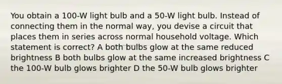 You obtain a 100-W light bulb and a 50-W light bulb. Instead of connecting them in the normal way, you devise a circuit that places them in series across normal household voltage. Which statement is correct? A both bulbs glow at the same reduced brightness B both bulbs glow at the same increased brightness C the 100-W bulb glows brighter D the 50-W bulb glows brighter