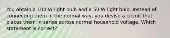 You obtain a 100-W light bulb and a 50-W light bulb. Instead of connecting them in the normal way, you devise a circuit that places them in series across normal household voltage. Which statement is correct?