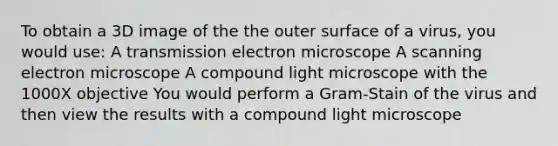 To obtain a 3D image of the the outer surface of a virus, you would use: A transmission electron microscope A scanning electron microscope A compound light microscope with the 1000X objective You would perform a Gram-Stain of the virus and then view the results with a compound light microscope