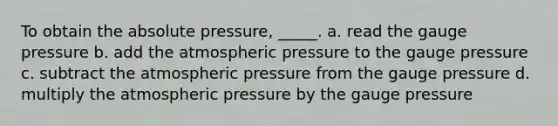 To obtain the absolute pressure, _____. a. read the gauge pressure b. add the atmospheric pressure to the gauge pressure c. subtract the atmospheric pressure from the gauge pressure d. multiply the atmospheric pressure by the gauge pressure