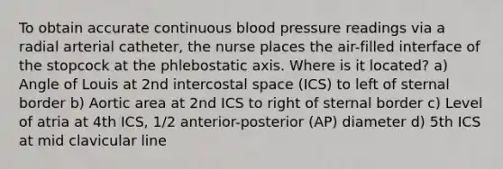 To obtain accurate continuous blood pressure readings via a radial arterial catheter, the nurse places the air-filled interface of the stopcock at the phlebostatic axis. Where is it located? a) Angle of Louis at 2nd intercostal space (ICS) to left of sternal border b) Aortic area at 2nd ICS to right of sternal border c) Level of atria at 4th ICS, 1/2 anterior-posterior (AP) diameter d) 5th ICS at mid clavicular line