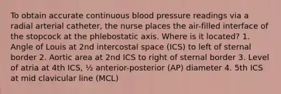 To obtain accurate continuous blood pressure readings via a radial arterial catheter, the nurse places the air-filled interface of the stopcock at the phlebostatic axis. Where is it located? 1. Angle of Louis at 2nd intercostal space (ICS) to left of sternal border 2. Aortic area at 2nd ICS to right of sternal border 3. Level of atria at 4th ICS, ½ anterior-posterior (AP) diameter 4. 5th ICS at mid clavicular line (MCL)