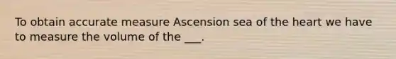 To obtain accurate measure Ascension sea of the heart we have to measure the volume of the ___.