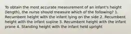 To obtain the most accurate measurement of an infant's height (length), the nurse should measure which of the following? 1. Recumbent height with the infant lying on the side 2. Recumbent height with the infant supine 3. Recumbent height with the infant prone 4. Standing height with the infant held upright