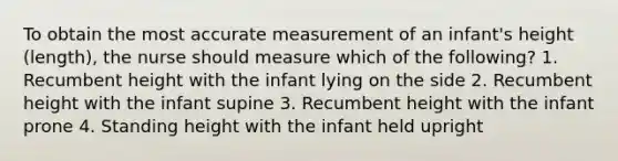 To obtain the most accurate measurement of an infant's height (length), the nurse should measure which of the following? 1. Recumbent height with the infant lying on the side 2. Recumbent height with the infant supine 3. Recumbent height with the infant prone 4. Standing height with the infant held upright