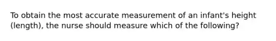 To obtain the most accurate measurement of an infant's height (length), the nurse should measure which of the following?