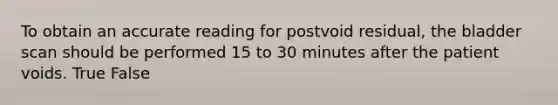 To obtain an accurate reading for postvoid residual, the bladder scan should be performed 15 to 30 minutes after the patient voids. True False