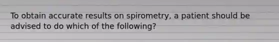 To obtain accurate results on spirometry, a patient should be advised to do which of the following?