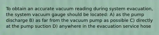 To obtain an accurate vacuum reading during system evacuation, the system vacuum gauge should be located: A) as the pump discharge B) as far from the vacuum pump as possible C) directly at the pump suction D) anywhere in the evacuation service hose