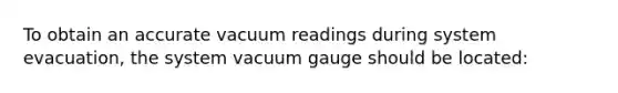 To obtain an accurate vacuum readings during system evacuation, the system vacuum gauge should be located: