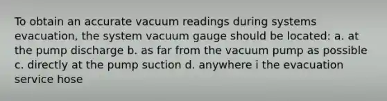 To obtain an accurate vacuum readings during systems evacuation, the system vacuum gauge should be located: a. at the pump discharge b. as far from the vacuum pump as possible c. directly at the pump suction d. anywhere i the evacuation service hose