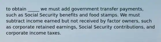 to obtain _____ we must add government transfer​ payments, such as Social Security benefits and food stamps. We must subtract income earned but not received by factor​ owners, such as corporate retained​ earnings, Social Security​ contributions, and corporate income taxes.