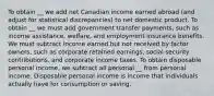 To obtain __ we add net Canadian income earned abroad​ (and adjust for statistical​ discrepancies) to net domestic product. To obtain __ we must add government transfer​ payments, such as income​ assistance, welfare, and employment insurance benefits. We must subtract income earned but not received by factor​ owners, such as corporate retained​ earnings, social security​ contributions, and corporate income taxes. To obtain disposable personal income, we subtract all personal __ from personal income. Disposable personal income is income that individuals actually have for consumption or saving.