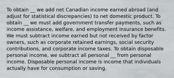 To obtain __ we add net Canadian income earned abroad​ (and adjust for statistical​ discrepancies) to net domestic product. To obtain __ we must add government transfer​ payments, such as income​ assistance, welfare, and employment insurance benefits. We must subtract income earned but not received by factor​ owners, such as corporate retained​ earnings, social security​ contributions, and corporate income taxes. To obtain disposable personal income, we subtract all personal __ from personal income. Disposable personal income is income that individuals actually have for consumption or saving.