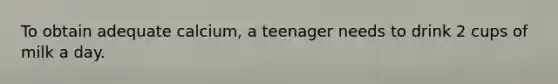 To obtain adequate calcium, a teenager needs to drink 2 cups of milk a day.