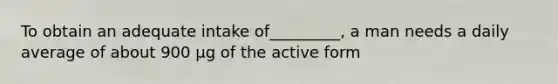 To obtain an adequate intake of_________, a man needs a daily average of about 900 µg of the active form