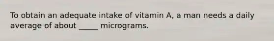 To obtain an adequate intake of vitamin A, a man needs a daily average of about _____ micrograms.