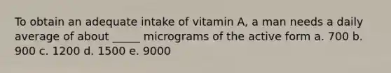 To obtain an adequate intake of vitamin A, a man needs a daily average of about _____ micrograms of the active form ​a. 700 ​b. 900 c. 1200 ​d. 1500 ​e. 9000