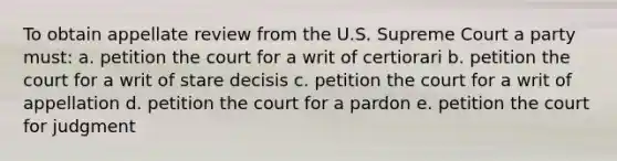 To obtain appellate review from the U.S. Supreme Court a party must: a. petition the court for a writ of certiorari b. petition the court for a writ of stare decisis c. petition the court for a writ of appellation d. petition the court for a pardon e. petition the court for judgment